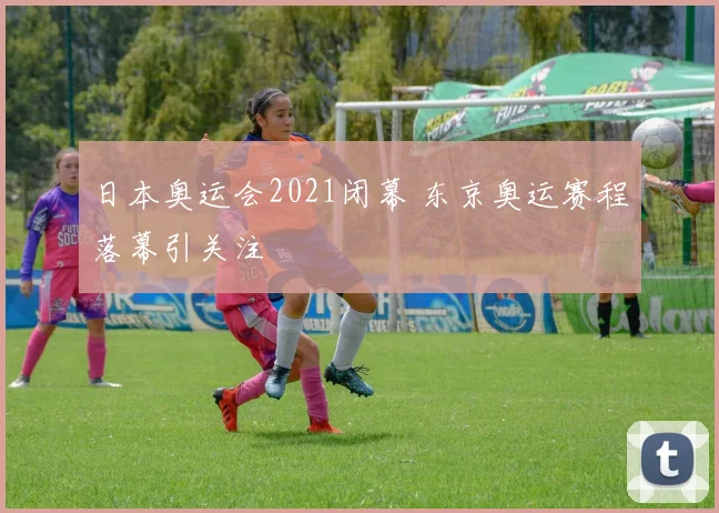 日本奥运会2021闭幕 东京奥运赛程落幕引关注