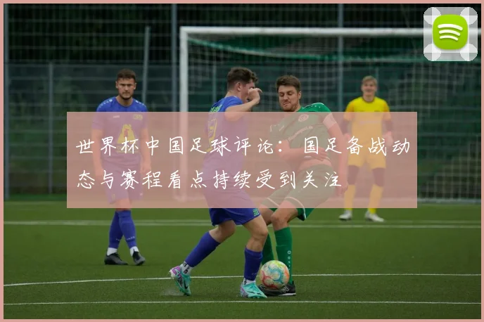 世界杯中国足球评论：国足备战动态与赛程看点持续受到关注