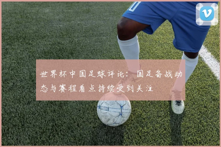 世界杯中国足球评论：国足备战动态与赛程看点持续受到关注
