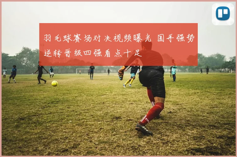 羽毛球赛场对决视频曝光 国手强势逆转晋级四强看点十足