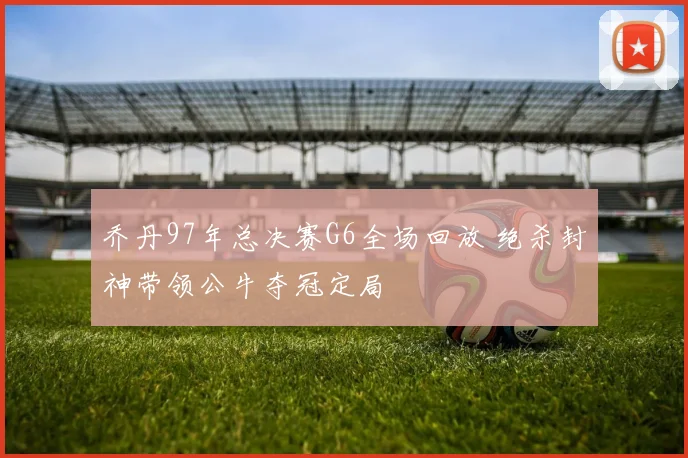 乔丹97年总决赛G6全场回放 绝杀封神带领公牛夺冠定局