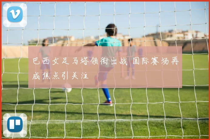 巴西女足马塔领衔出战 国际赛场再成焦点引关注