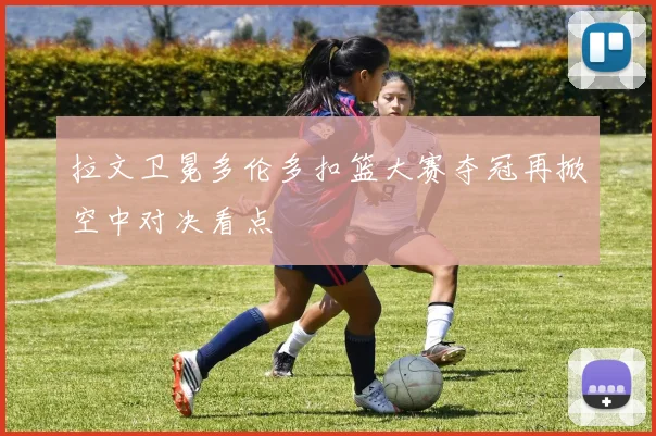 拉文卫冕多伦多扣篮大赛夺冠再掀空中对决看点