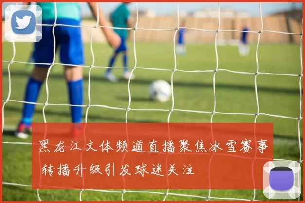 黑龙江文体频道直播聚焦冰雪赛事 转播升级引发球迷关注