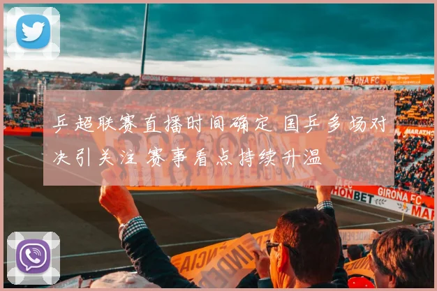 乒超联赛直播时间确定 国乒多场对决引关注 赛事看点持续升温