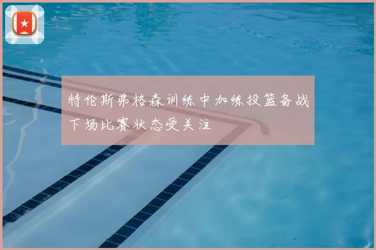 特伦斯弗格森训练中加练投篮备战下场比赛状态受关注