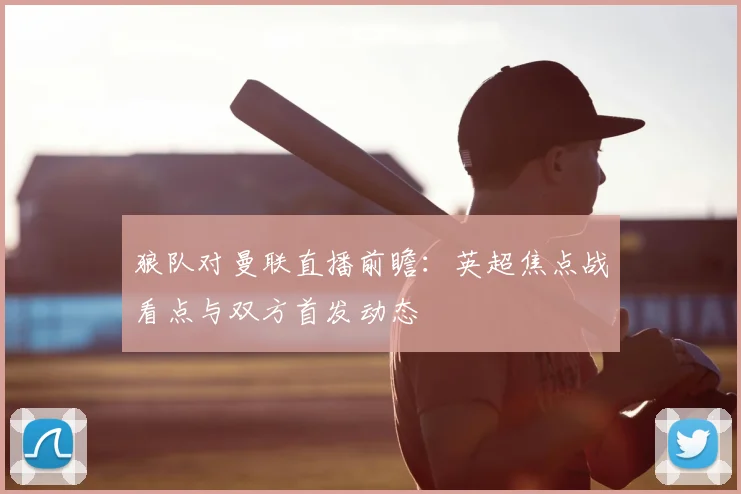 狼队对曼联直播前瞻：英超焦点战看点与双方首发动态