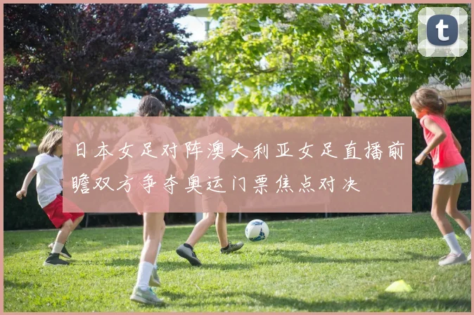 日本女足对阵澳大利亚女足直播前瞻双方争夺奥运门票焦点对决