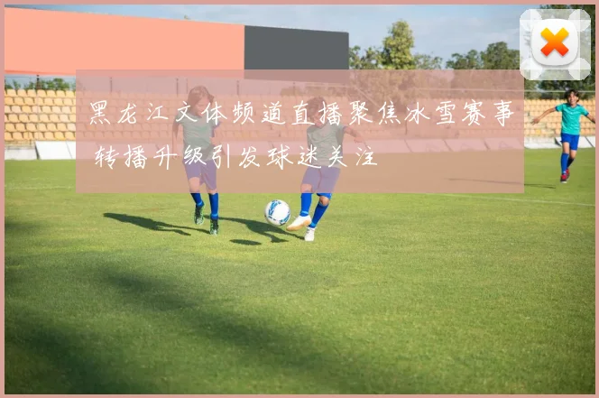 黑龙江文体频道直播聚焦冰雪赛事 转播升级引发球迷关注