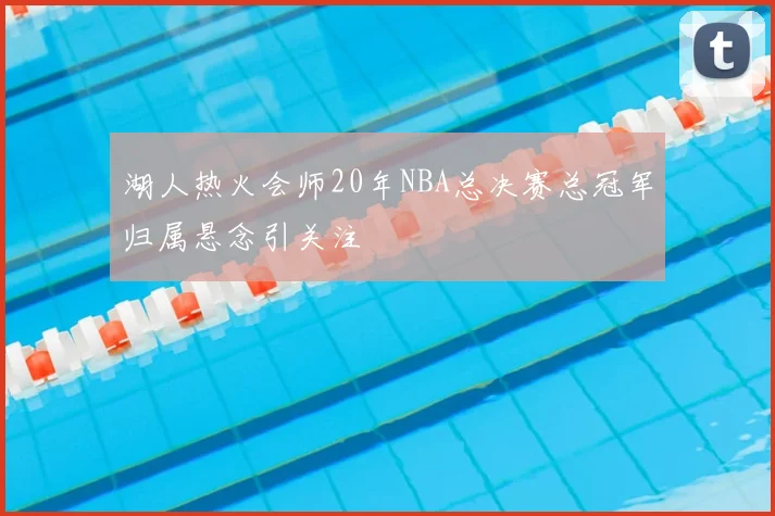 湖人热火会师20年NBA总决赛总冠军归属悬念引关注