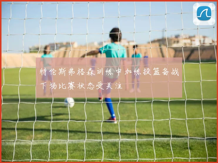 特伦斯弗格森训练中加练投篮备战下场比赛状态受关注