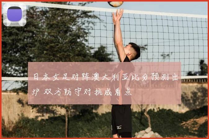 日本女足对阵澳大利亚比分预测出炉 双方防守对抗成看点