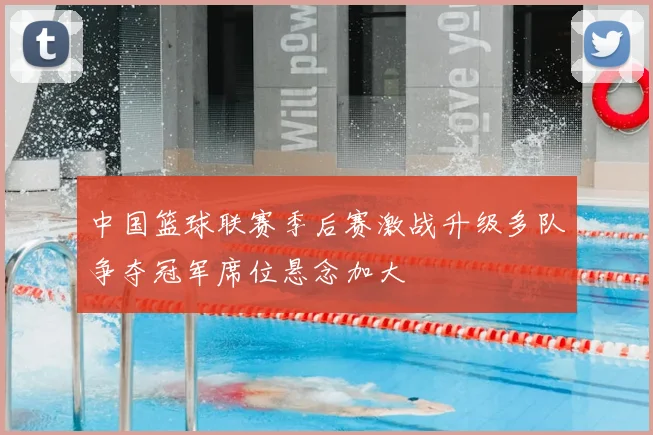 中国篮球联赛季后赛激战升级多队争夺冠军席位悬念加大