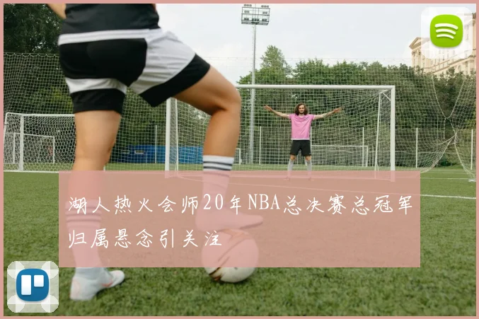 湖人热火会师20年NBA总决赛总冠军归属悬念引关注