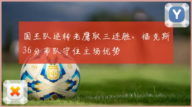 国王队逆转老鹰取三连胜，福克斯36分率队守住主场优势
