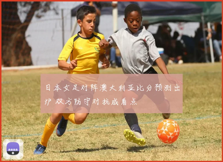 日本女足对阵澳大利亚比分预测出炉 双方防守对抗成看点