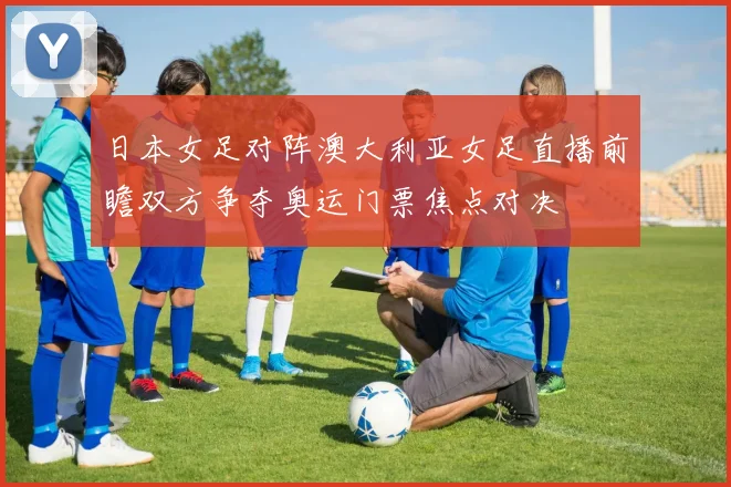 日本女足对阵澳大利亚女足直播前瞻双方争夺奥运门票焦点对决