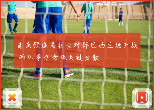 南美预选乌拉圭对阵巴西主场开战 两队争夺晋级关键分数